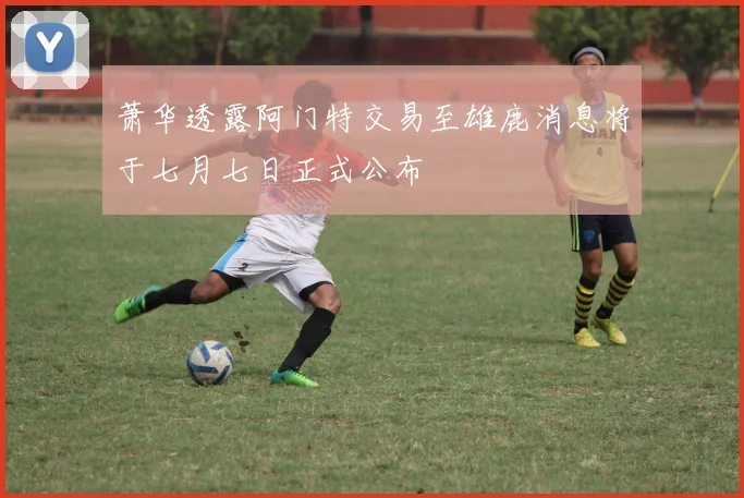 萧华透露阿门特交易至雄鹿消息将于七月七日正式公布