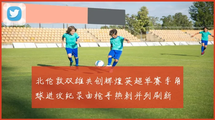 北伦敦双雄共创辉煌英超单赛季角球进攻纪录由枪手热刺并列刷新
