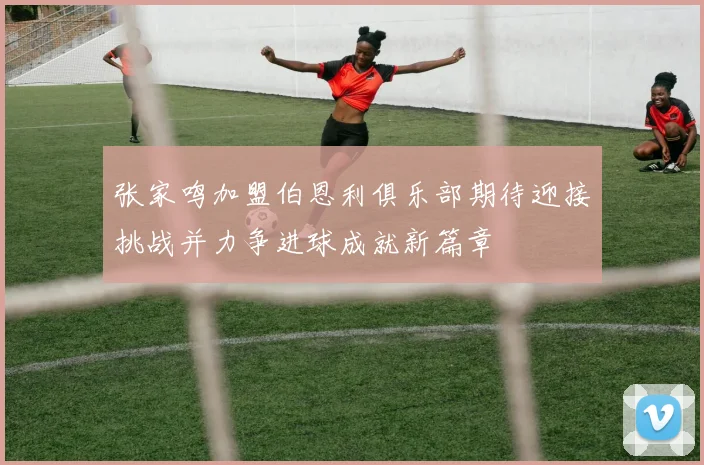张家鸣加盟伯恩利俱乐部期待迎接挑战并力争进球成就新篇章