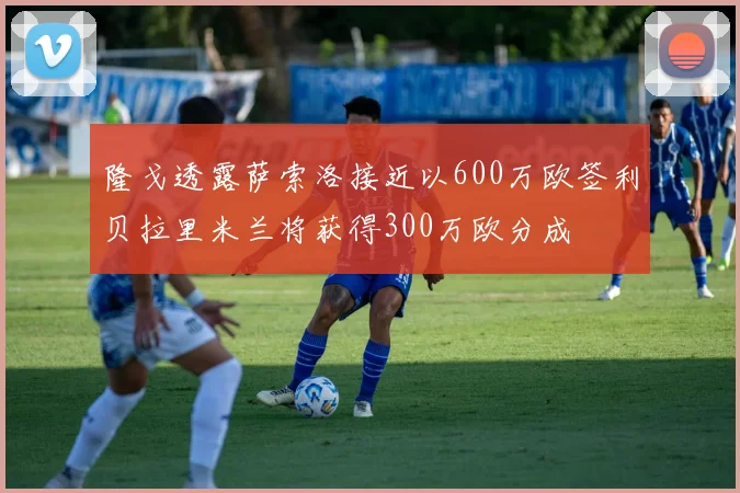 隆戈透露萨索洛接近以600万欧签利贝拉里米兰将获得300万欧分成