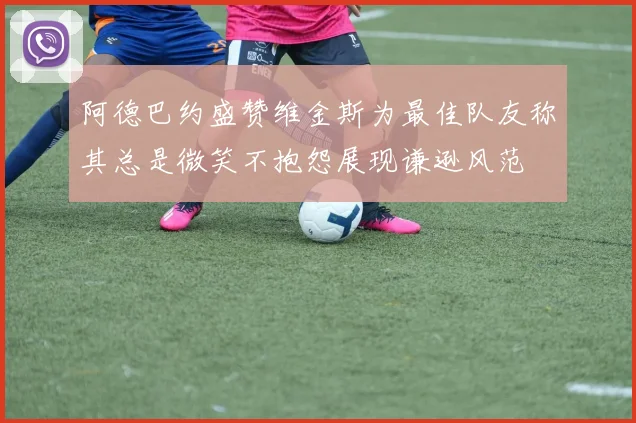 阿德巴约盛赞维金斯为最佳队友称其总是微笑不抱怨展现谦逊风范