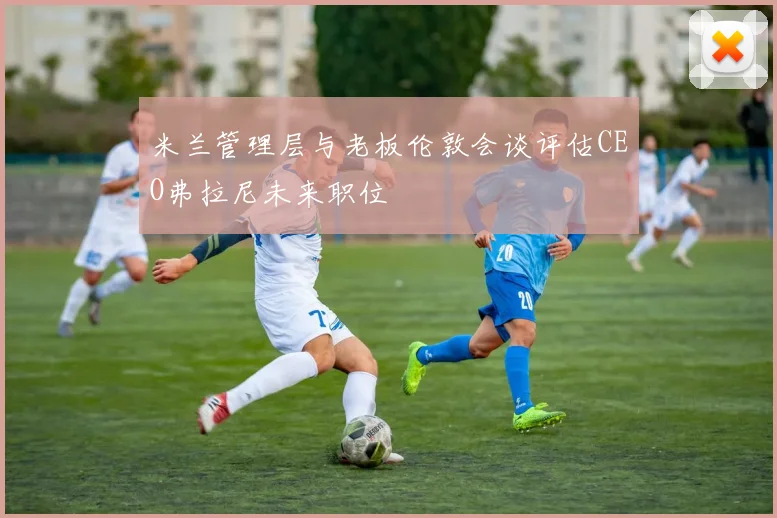米兰管理层与老板伦敦会谈评估CEO弗拉尼未来职位