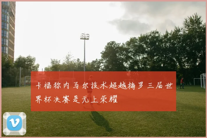 卡福称内马尔技术超越梅罗三届世界杯决赛是无上荣耀