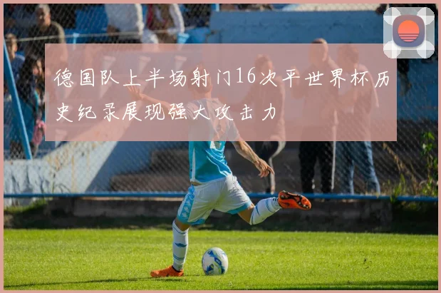 德国队上半场射门16次平世界杯历史纪录展现强大攻击力