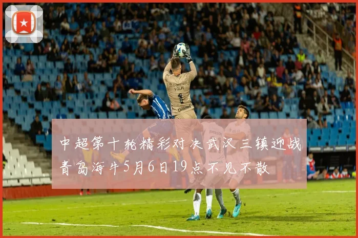 中超第十轮精彩对决武汉三镇迎战青岛海牛5月6日19点不见不散
