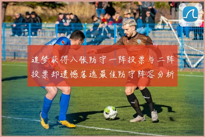 追梦获得八张防守一阵投票与二阵投票却遗憾落选最佳防守阵容分析