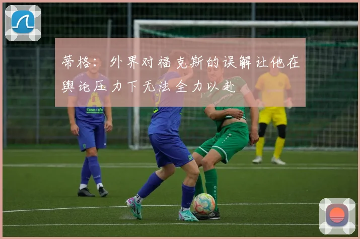 蒂格：外界对福克斯的误解让他在舆论压力下无法全力以赴