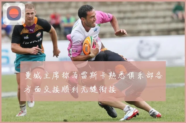 曼城主席称马雷斯卡熟悉俱乐部各方面交接顺利无缝衔接