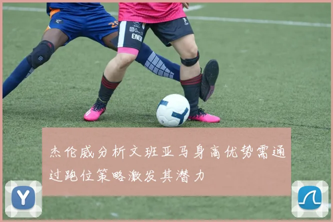 杰伦威分析文班亚马身高优势需通过跑位策略激发其潜力