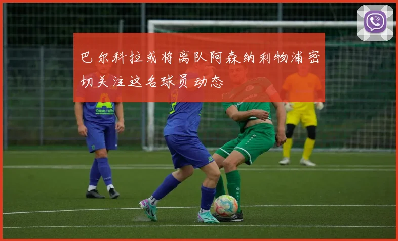 巴尔科拉或将离队阿森纳利物浦密切关注这名球员动态