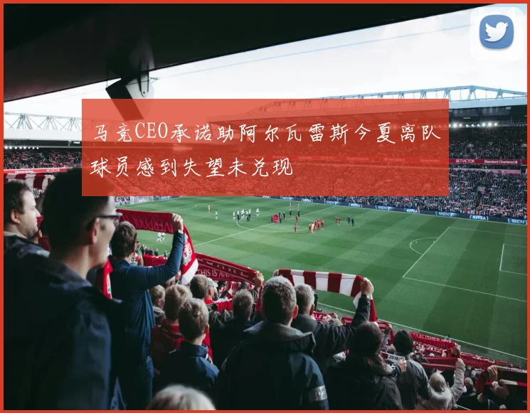 马竞CEO承诺助阿尔瓦雷斯今夏离队球员感到失望未兑现