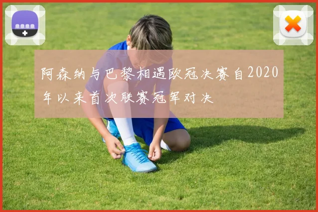 阿森纳与巴黎相遇欧冠决赛自2020年以来首次联赛冠军对决
