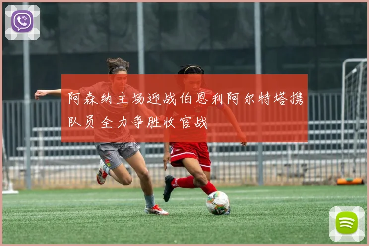 阿森纳主场迎战伯恩利阿尔特塔携队员全力争胜收官战