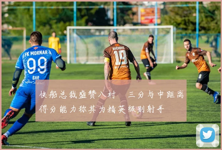 快船总裁盛赞八村塁三分与中距离得分能力称其为精英级别射手